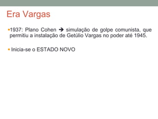 Era Vargas
1937: Plano Cohen  simulação de golpe comunista, que
permitiu a instalação de Getúlio Vargas no poder até 1945.
Inicia-se o ESTADO NOVO
 