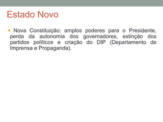 Estado Novo
Nova Constituição: amplos poderes para o Presidente,
perda da autonomia dos governadores, extinção dos
partidos políticos e criação do DIP (Departamento de
Imprensa e Propaganda).
 