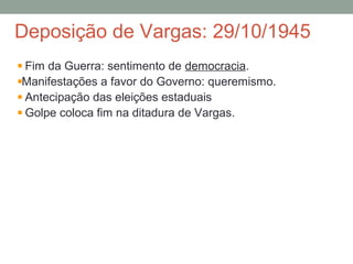 Deposição de Vargas: 29/10/1945
Fim da Guerra: sentimento de democracia.
Manifestações a favor do Governo: queremismo.
Antecipação das eleições estaduais
Golpe coloca fim na ditadura de Vargas.
 