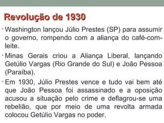 Revolução de 1930Revolução de 1930
• Washington lançou Júlio Prestes (SP) para assumir
o governo, rompendo com a aliança do café-com-
leite.
• Minas Gerais criou a Aliança Liberal, lançando
Getúlio Vargas (Rio Grande do Sul) e João Pessoa
(Paraíba).
• Em 1930, Júlio Prestes vence e tudo vai bem até
que João Pessoa foi assassinado e a oposição
acusou a situação pelo crime e deflagrou-se uma
rebelião, que por meio de uma revolta armada
colocou Getúlio Vargas no poder.
 