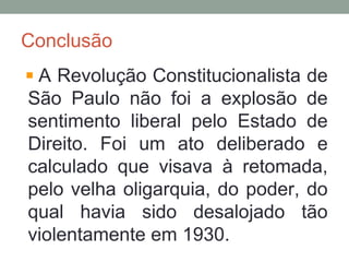 Conclusão
A Revolução Constitucionalista de
São Paulo não foi a explosão de
sentimento liberal pelo Estado de
Direito. Foi um ato deliberado e
calculado que visava à retomada,
pelo velha oligarquia, do poder, do
qual havia sido desalojado tão
violentamente em 1930.
 
