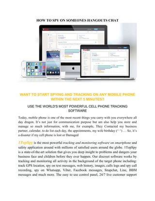 HOW TO SPY ON SOMEONES HANGOUTS CHAT 
WANT TO START SPYING AND TRACKING ON ANY MOBILE PHONE 
WITHIN THE NEXT 5 MINUTES? 
USE THE WORLD'S MOST POWERFUL CELL PHONE TRACKING 
SOFTWARE 
Today, mobile phone is one of the most recent things you carry with you everywhere all 
day dragon. It’s not just for communication purpose but am also help you store and 
manage so much information, with me, for example, They Contacted my business 
partner, calendar, to do list each day, the appointments, my wife birthday (^ ^) … So, it’s 
a disaster if my cell phone is lost or Damaged 
1TopSpy is the most powerful tracking and monitoring software on smartphone and 
safety application around with millions of satisfied users around the globe. 1TopSpy 
is a state-of-the-art solution that gives you deep insight to problems and dangers your 
business face and children before they ever happen. Our discreet software works by 
tracking and monitoring all activity in the background of the target phone including: 
track GPS location, spy on text messages, web history, images, calls logs and spy call 
recording, spy on Whatsapp, Viber, Facebook messages, Snapchat, Line, BBM 
messages and much more. The easy to use control panel, 24/7 live customer support 
 