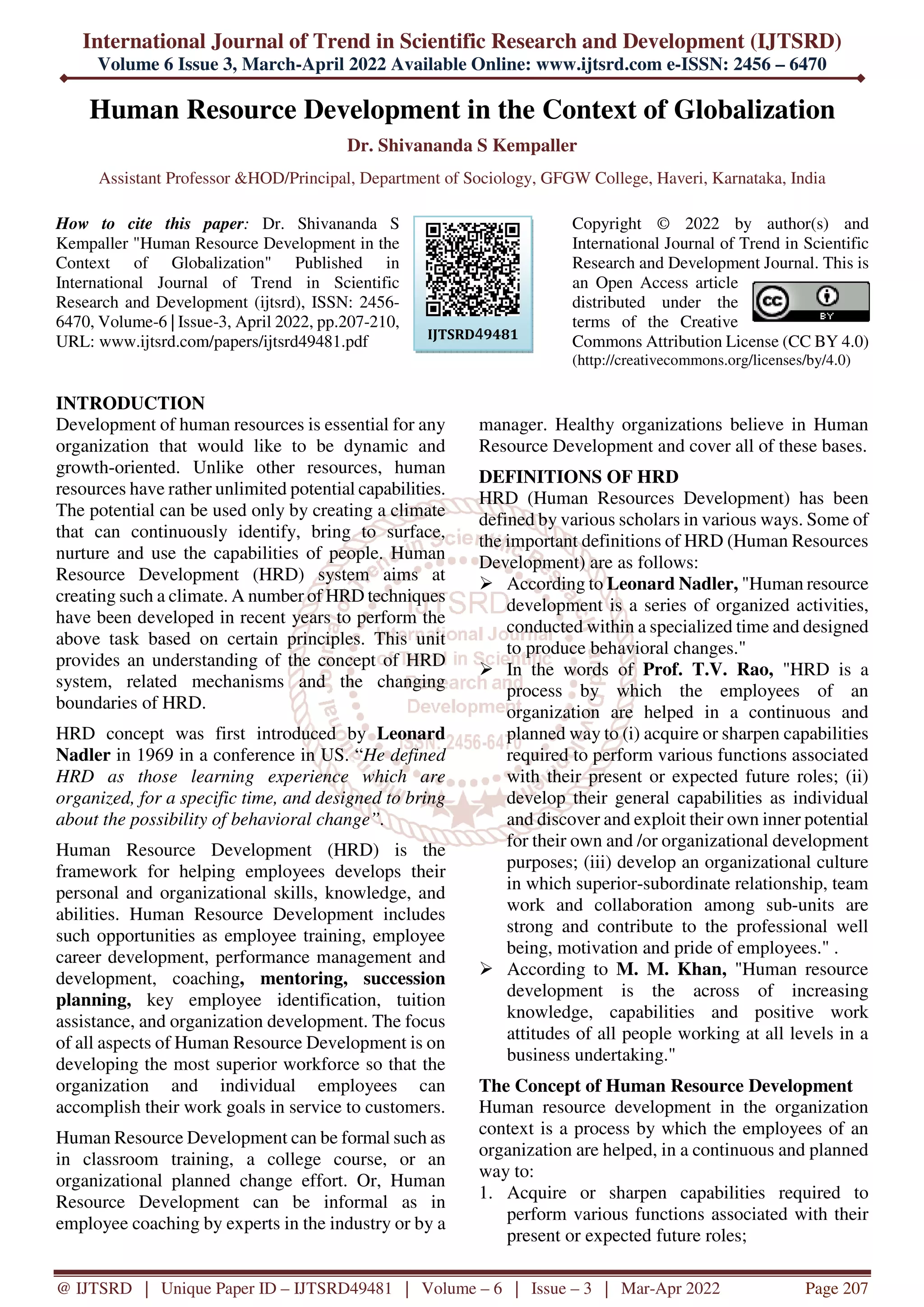 International Journal of Trend in Scientific Research and Development (IJTSRD)
Volume 6 Issue 3, March-April 2022 Available Online: www.ijtsrd.com e-ISSN: 2456 – 6470
@ IJTSRD | Unique Paper ID – IJTSRD49481 | Volume – 6 | Issue – 3 | Mar-Apr 2022 Page 207
Human Resource Development in the Context of Globalization
Dr. Shivananda S Kempaller
Assistant Professor &HOD/Principal, Department of Sociology, GFGW College, Haveri, Karnataka, India
How to cite this paper: Dr. Shivananda S
Kempaller "Human Resource Development in the
Context of Globalization" Published in
International Journal of Trend in Scientific
Research and Development (ijtsrd), ISSN: 2456-
6470, Volume-6 | Issue-3, April 2022, pp.207-210,
URL: www.ijtsrd.com/papers/ijtsrd49481.pdf
Copyright © 2022 by author(s) and
International Journal of Trend in Scientific
Research and Development Journal. This is
an Open Access article
distributed under the
terms of the Creative
Commons Attribution License (CC BY 4.0)
(http://creativecommons.org/licenses/by/4.0)
INTRODUCTION
Development of human resources is essential for any
organization that would like to be dynamic and
growth-oriented. Unlike other resources, human
resources have rather unlimited potential capabilities.
The potential can be used only by creating a climate
that can continuously identify, bring to surface,
nurture and use the capabilities of people. Human
Resource Development (HRD) system aims at
creating such a climate. A number of HRD techniques
have been developed in recent years to perform the
above task based on certain principles. This unit
provides an understanding of the concept of HRD
system, related mechanisms and the changing
boundaries of HRD.
HRD concept was first introduced by Leonard
Nadler in 1969 in a conference in US. “He defined
HRD as those learning experience which are
organized, for a specific time, and designed to bring
about the possibility of behavioral change”.
Human Resource Development (HRD) is the
framework for helping employees develops their
personal and organizational skills, knowledge, and
abilities. Human Resource Development includes
such opportunities as employee training, employee
career development, performance management and
development, coaching, mentoring, succession
planning, key employee identification, tuition
assistance, and organization development. The focus
of all aspects of Human Resource Development is on
developing the most superior workforce so that the
organization and individual employees can
accomplish their work goals in service to customers.
Human Resource Development can be formal such as
in classroom training, a college course, or an
organizational planned change effort. Or, Human
Resource Development can be informal as in
employee coaching by experts in the industry or by a
manager. Healthy organizations believe in Human
Resource Development and cover all of these bases.
DEFINITIONS OF HRD
HRD (Human Resources Development) has been
defined by various scholars in various ways. Some of
the important definitions of HRD (Human Resources
Development) are as follows:
According to Leonard Nadler, "Human resource
development is a series of organized activities,
conducted within a specialized time and designed
to produce behavioral changes."
In the words of Prof. T.V. Rao, "HRD is a
process by which the employees of an
organization are helped in a continuous and
planned way to (i) acquire or sharpen capabilities
required to perform various functions associated
with their present or expected future roles; (ii)
develop their general capabilities as individual
and discover and exploit their own inner potential
for their own and /or organizational development
purposes; (iii) develop an organizational culture
in which superior-subordinate relationship, team
work and collaboration among sub-units are
strong and contribute to the professional well
being, motivation and pride of employees." .
According to M. M. Khan, "Human resource
development is the across of increasing
knowledge, capabilities and positive work
attitudes of all people working at all levels in a
business undertaking."
The Concept of Human Resource Development
Human resource development in the organization
context is a process by which the employees of an
organization are helped, in a continuous and planned
way to:
1. Acquire or sharpen capabilities required to
perform various functions associated with their
present or expected future roles;
IJTSRD49481
 