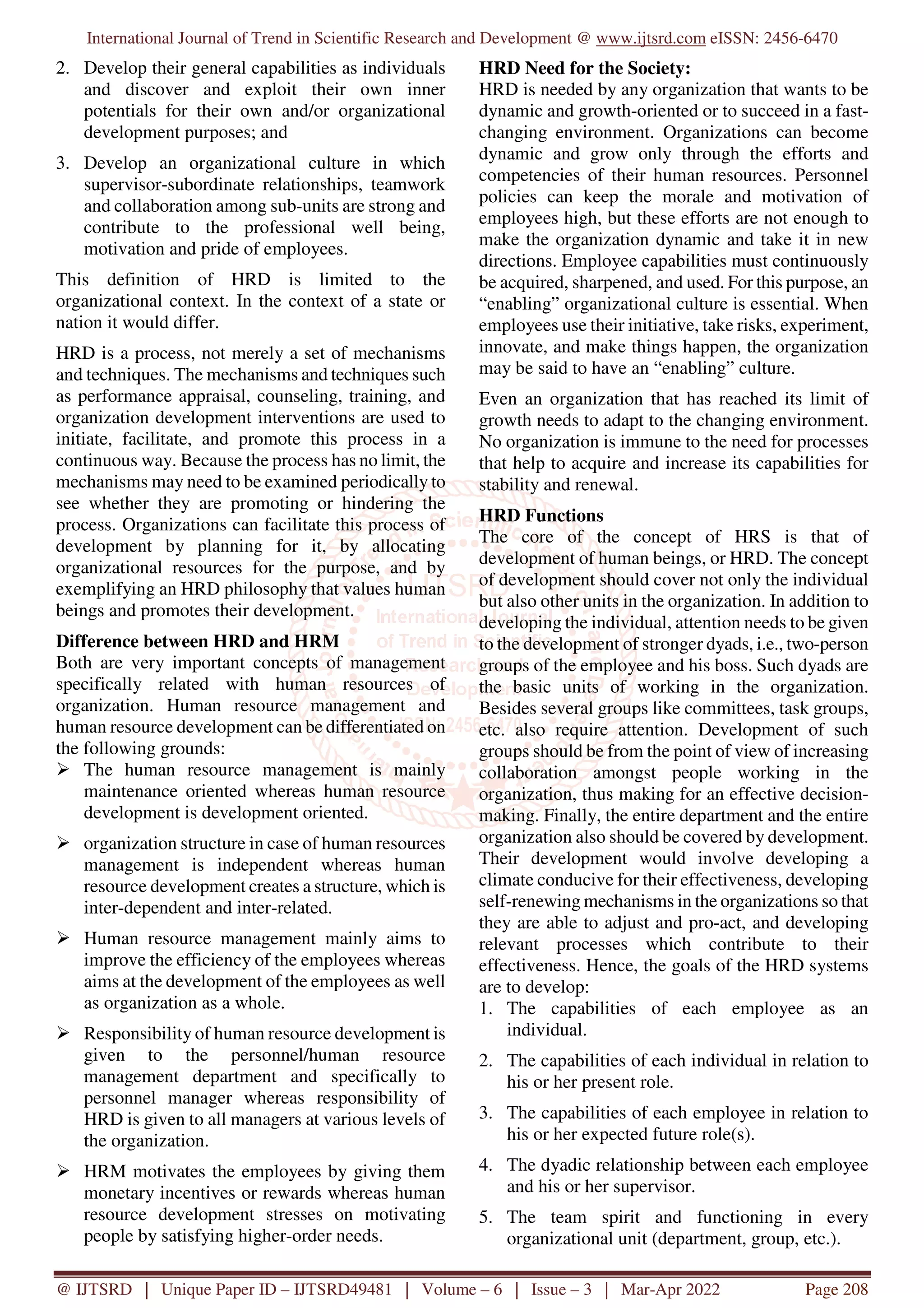 International Journal of Trend in Scientific Research and Development @ www.ijtsrd.com eISSN: 2456-6470
@ IJTSRD | Unique Paper ID – IJTSRD49481 | Volume – 6 | Issue – 3 | Mar-Apr 2022 Page 208
2. Develop their general capabilities as individuals
and discover and exploit their own inner
potentials for their own and/or organizational
development purposes; and
3. Develop an organizational culture in which
supervisor-subordinate relationships, teamwork
and collaboration among sub-units are strong and
contribute to the professional well being,
motivation and pride of employees.
This definition of HRD is limited to the
organizational context. In the context of a state or
nation it would differ.
HRD is a process, not merely a set of mechanisms
and techniques. The mechanisms and techniques such
as performance appraisal, counseling, training, and
organization development interventions are used to
initiate, facilitate, and promote this process in a
continuous way. Because the process has no limit, the
mechanisms may need to be examined periodically to
see whether they are promoting or hindering the
process. Organizations can facilitate this process of
development by planning for it, by allocating
organizational resources for the purpose, and by
exemplifying an HRD philosophy that values human
beings and promotes their development.
Difference between HRD and HRM
Both are very important concepts of management
specifically related with human resources of
organization. Human resource management and
human resource development can be differentiated on
the following grounds:
The human resource management is mainly
maintenance oriented whereas human resource
development is development oriented.
organization structure in case of human resources
management is independent whereas human
resource development creates a structure, which is
inter-dependent and inter-related.
Human resource management mainly aims to
improve the efficiency of the employees whereas
aims at the development of the employees as well
as organization as a whole.
Responsibility of human resource development is
given to the personnel/human resource
management department and specifically to
personnel manager whereas responsibility of
HRD is given to all managers at various levels of
the organization.
HRM motivates the employees by giving them
monetary incentives or rewards whereas human
resource development stresses on motivating
people by satisfying higher-order needs.
HRD Need for the Society:
HRD is needed by any organization that wants to be
dynamic and growth-oriented or to succeed in a fast-
changing environment. Organizations can become
dynamic and grow only through the efforts and
competencies of their human resources. Personnel
policies can keep the morale and motivation of
employees high, but these efforts are not enough to
make the organization dynamic and take it in new
directions. Employee capabilities must continuously
be acquired, sharpened, and used. For this purpose, an
“enabling” organizational culture is essential. When
employees use their initiative, take risks, experiment,
innovate, and make things happen, the organization
may be said to have an “enabling” culture.
Even an organization that has reached its limit of
growth needs to adapt to the changing environment.
No organization is immune to the need for processes
that help to acquire and increase its capabilities for
stability and renewal.
HRD Functions
The core of the concept of HRS is that of
development of human beings, or HRD. The concept
of development should cover not only the individual
but also other units in the organization. In addition to
developing the individual, attention needs to be given
to the development of stronger dyads, i.e., two-person
groups of the employee and his boss. Such dyads are
the basic units of working in the organization.
Besides several groups like committees, task groups,
etc. also require attention. Development of such
groups should be from the point of view of increasing
collaboration amongst people working in the
organization, thus making for an effective decision-
making. Finally, the entire department and the entire
organization also should be covered by development.
Their development would involve developing a
climate conducive for their effectiveness, developing
self-renewing mechanisms in the organizations so that
they are able to adjust and pro-act, and developing
relevant processes which contribute to their
effectiveness. Hence, the goals of the HRD systems
are to develop:
1. The capabilities of each employee as an
individual.
2. The capabilities of each individual in relation to
his or her present role.
3. The capabilities of each employee in relation to
his or her expected future role(s).
4. The dyadic relationship between each employee
and his or her supervisor.
5. The team spirit and functioning in every
organizational unit (department, group, etc.).
 