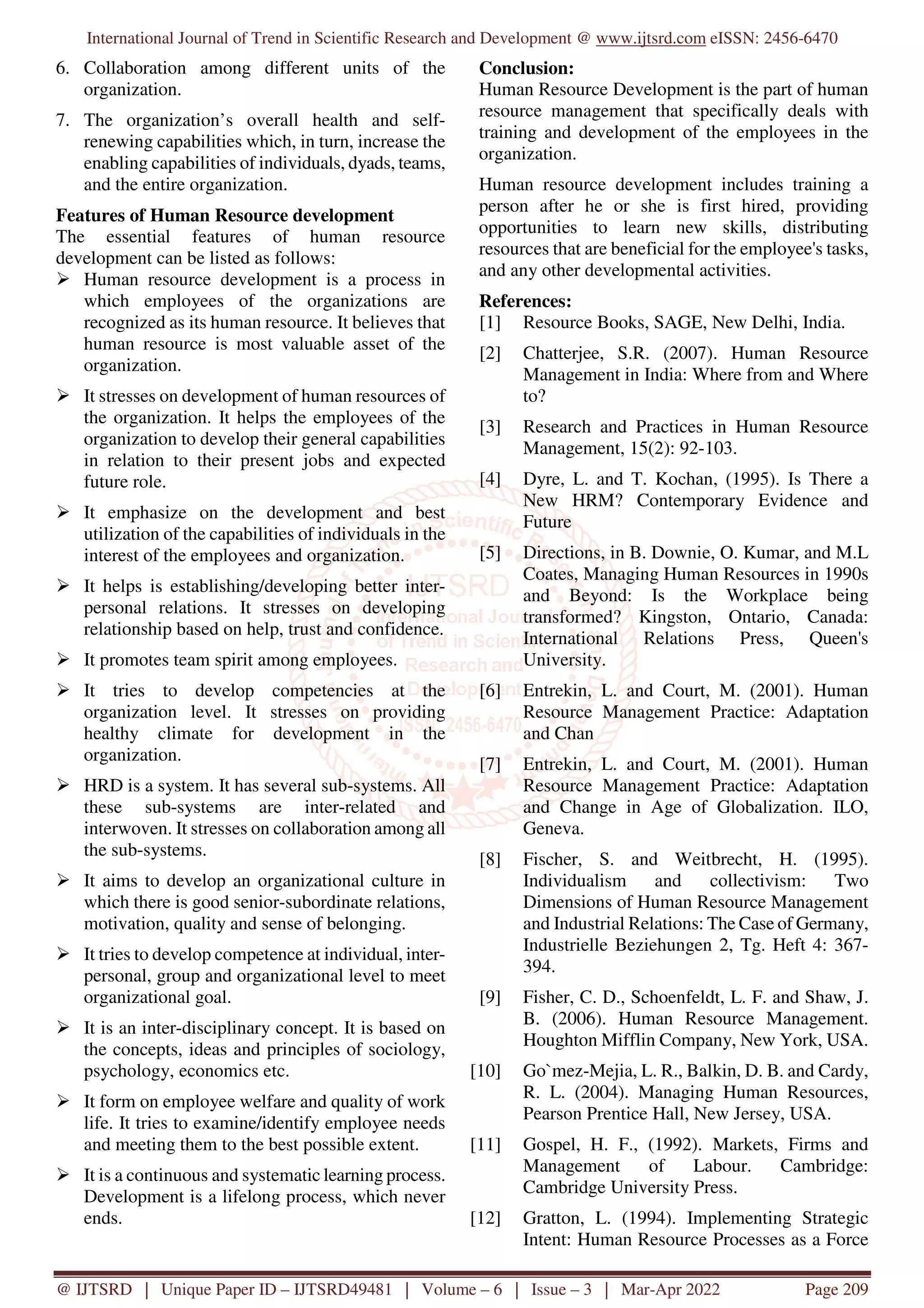 International Journal of Trend in Scientific Research and Development @ www.ijtsrd.com eISSN: 2456-6470
@ IJTSRD | Unique Paper ID – IJTSRD49481 | Volume – 6 | Issue – 3 | Mar-Apr 2022 Page 209
6. Collaboration among different units of the
organization.
7. The organization’s overall health and self-
renewing capabilities which, in turn, increase the
enabling capabilities of individuals, dyads, teams,
and the entire organization.
Features of Human Resource development
The essential features of human resource
development can be listed as follows:
Human resource development is a process in
which employees of the organizations are
recognized as its human resource. It believes that
human resource is most valuable asset of the
organization.
It stresses on development of human resources of
the organization. It helps the employees of the
organization to develop their general capabilities
in relation to their present jobs and expected
future role.
It emphasize on the development and best
utilization of the capabilities of individuals in the
interest of the employees and organization.
It helps is establishing/developing better inter-
personal relations. It stresses on developing
relationship based on help, trust and confidence.
It promotes team spirit among employees.
It tries to develop competencies at the
organization level. It stresses on providing
healthy climate for development in the
organization.
HRD is a system. It has several sub-systems. All
these sub-systems are inter-related and
interwoven. It stresses on collaboration among all
the sub-systems.
It aims to develop an organizational culture in
which there is good senior-subordinate relations,
motivation, quality and sense of belonging.
It tries to develop competence at individual, inter-
personal, group and organizational level to meet
organizational goal.
It is an inter-disciplinary concept. It is based on
the concepts, ideas and principles of sociology,
psychology, economics etc.
It form on employee welfare and quality of work
life. It tries to examine/identify employee needs
and meeting them to the best possible extent.
It is a continuous and systematic learning process.
Development is a lifelong process, which never
ends.
Conclusion:
Human Resource Development is the part of human
resource management that specifically deals with
training and development of the employees in the
organization.
Human resource development includes training a
person after he or she is first hired, providing
opportunities to learn new skills, distributing
resources that are beneficial for the employee's tasks,
and any other developmental activities.
References:
[1] Resource Books, SAGE, New Delhi, India.
[2] Chatterjee, S.R. (2007). Human Resource
Management in India: Where from and Where
to?
[3] Research and Practices in Human Resource
Management, 15(2): 92-103.
[4] Dyre, L. and T. Kochan, (1995). Is There a
New HRM? Contemporary Evidence and
Future
[5] Directions, in B. Downie, O. Kumar, and M.L
Coates, Managing Human Resources in 1990s
and Beyond: Is the Workplace being
transformed? Kingston, Ontario, Canada:
International Relations Press, Queen's
University.
[6] Entrekin, L. and Court, M. (2001). Human
Resource Management Practice: Adaptation
and Chan
[7] Entrekin, L. and Court, M. (2001). Human
Resource Management Practice: Adaptation
and Change in Age of Globalization. ILO,
Geneva.
[8] Fischer, S. and Weitbrecht, H. (1995).
Individualism and collectivism: Two
Dimensions of Human Resource Management
and Industrial Relations: The Case of Germany,
Industrielle Beziehungen 2, Tg. Heft 4: 367-
394.
[9] Fisher, C. D., Schoenfeldt, L. F. and Shaw, J.
B. (2006). Human Resource Management.
Houghton Mifflin Company, New York, USA.
[10] Go`mez-Mejia, L. R., Balkin, D. B. and Cardy,
R. L. (2004). Managing Human Resources,
Pearson Prentice Hall, New Jersey, USA.
[11] Gospel, H. F., (1992). Markets, Firms and
Management of Labour. Cambridge:
Cambridge University Press.
[12] Gratton, L. (1994). Implementing Strategic
Intent: Human Resource Processes as a Force
 