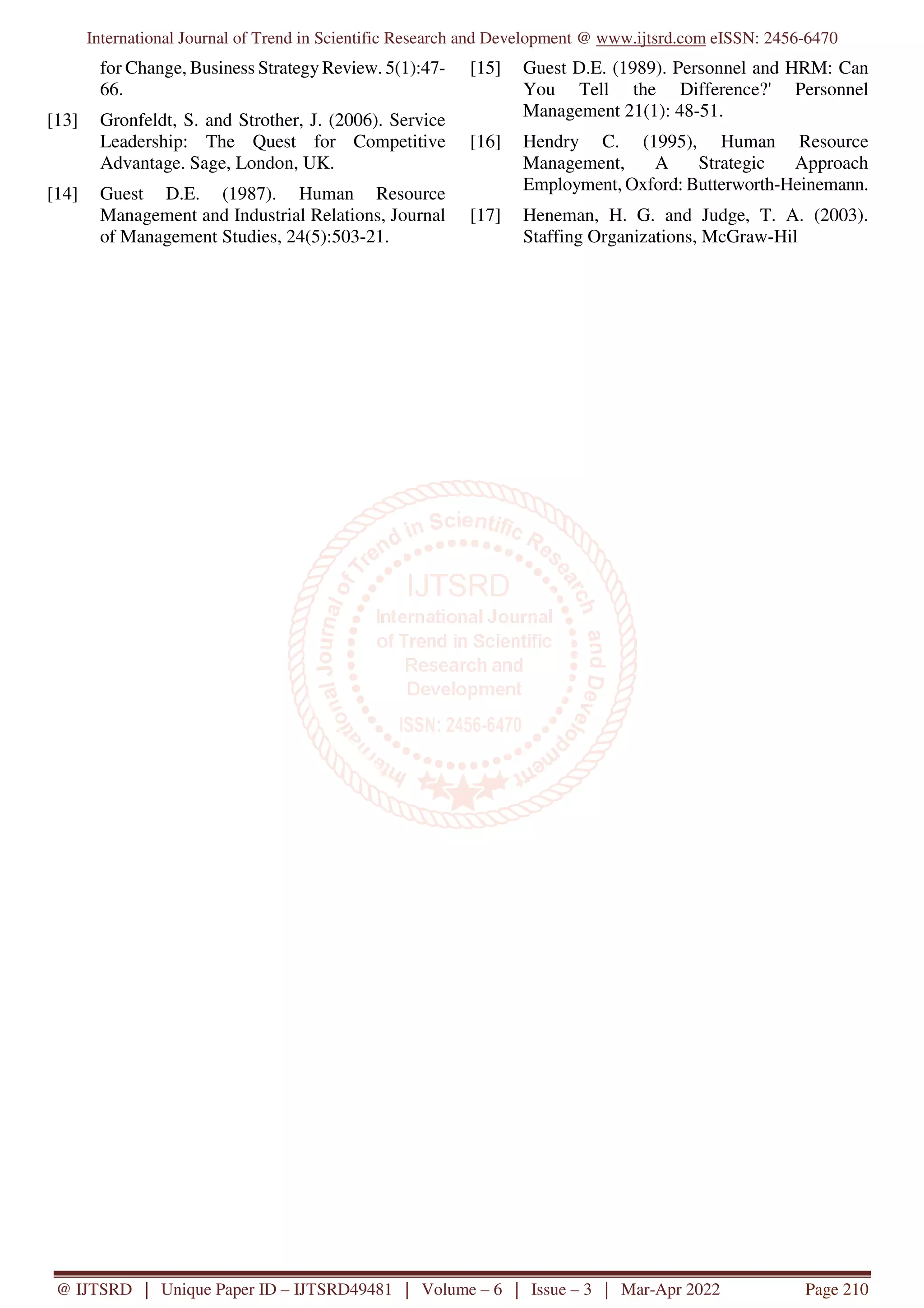 International Journal of Trend in Scientific Research and Development @ www.ijtsrd.com eISSN: 2456-6470
@ IJTSRD | Unique Paper ID – IJTSRD49481 | Volume – 6 | Issue – 3 | Mar-Apr 2022 Page 210
for Change, Business Strategy Review. 5(1):47-
66.
[13] Gronfeldt, S. and Strother, J. (2006). Service
Leadership: The Quest for Competitive
Advantage. Sage, London, UK.
[14] Guest D.E. (1987). Human Resource
Management and Industrial Relations, Journal
of Management Studies, 24(5):503-21.
[15] Guest D.E. (1989). Personnel and HRM: Can
You Tell the Difference?' Personnel
Management 21(1): 48-51.
[16] Hendry C. (1995), Human Resource
Management, A Strategic Approach
Employment, Oxford: Butterworth-Heinemann.
[17] Heneman, H. G. and Judge, T. A. (2003).
Staffing Organizations, McGraw-Hil
 
