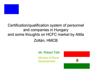 Certification/qualification system of personnel
           and companies in Hungary
and some thoughts on HCFC market by Attila
                Zoltán, HMCB


                  Mr. Róbert Tóth
                  Ministry of Rural
                  Development
 