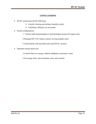 HVAC System
Roll No-31 Page 13
CONCLUSIONS
 HVAC systems provide the following:
 Comfort: heating and cooling; humidity control
 Ventilation, filtration, air movement
 System configurations:
1 ``Unitary (split and packaged) or small packaged systems for single zones
2 Packaged DX VAV unitary systems serving multiple zones
3 Central plants with secondary and zonal HVAC systems
 Important energy factors are:
1 Controls that save energy: setback, deadband, economizer, resets
2 Fan energy limits, duct insulation, snow melt controls
 