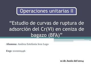 Operaciones unitarias II
“Estudio de curvas de ruptura de
adsorción del Cr(VI) en ceniza de
bagazo (BFA)”
Alumna: Andrea Estefanía Icea Lugo
Exp: 210202446
12 de Junio del 2014
 