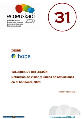 31

IHOBE




TALLERES DE REFLEXIÓN
Definición de Visión y Líneas de Actuaciones
en el horizonte 2020


                                 Marzo y abril de 2011
 