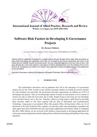 IJAPRR Page 29
International Journal of Allied Practice, Research and Review
Website: www.ijaprr.com (ISSN 2350-1294)
Software Risk Factors in Developing E-Governance
Projects
Ms. Harmeet Malhotra
Associate Professor, Computer Science Department, IITM (Affiliated to GGSIPU)
Abstract- Software application development is a complex process that goes through various stages. Huge investments are
being made in developing such applications and if these are developed for government organizations and citizens of the
country then the reliability becomes the foremost factor. The more critical the application is the more risks are there. This
paper discusses the various risks related to various phases of software development life cycle. The challenges that are to be
faced by the development team whether it is related to data capturing or testing and implementation of such applications
need to be handled.
Keywords: E-Governance; software risk management; Information Technology; Software development cycle,
I. INTRODUCTION
The technological innovations and up gradations have led to the emergence of e-governance
projects all over the world. In order to give citizens maximum comfort in availing the services and that
too with minimum cost and effort, the government and other organizations are making use of ICT in
developing such projects. They are investing huge amount of money in such projects so as to connect to
citizens not only in urban but rural areas also in India. People living in rural areas are not technology
savvy and their literacy rate is also low. Therefore, efforts are being made to uplift them by providing
them necessary inputs as and when required with the help of Information and Communication
Technology. Long queues in government offices like passport office, driving license office, etc, lot of
documents in the form of physical files, registers, etc and many other issues pertaining to corruption and
other aspects have been controlled with such e-governance applications and websites. Many IT companies
like HCL, IBM, Infosys, etc are involved in this initiative of government in developing applications for
various government departments thereby helping them in efficient functioning and handling of day-to-day
operations.
 