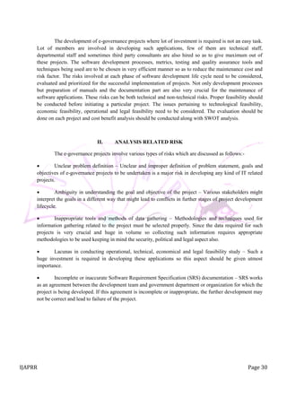 IJAPRR Page 30
The development of e-governance projects where lot of investment is required is not an easy task.
Lot of members are involved in developing such applications, few of them are technical staff,
departmental staff and sometimes third party consultants are also hired so as to give maximum out of
these projects. The software development processes, metrics, testing and quality assurance tools and
techniques being used are to be chosen in very efficient manner so as to reduce the maintenance cost and
risk factor. The risks involved at each phase of software development life cycle need to be considered,
evaluated and prioritized for the successful implementation of projects. Not only development processes
but preparation of manuals and the documentation part are also very crucial for the maintenance of
software applications. These risks can be both technical and non-technical risks. Proper feasibility should
be conducted before initiating a particular project. The issues pertaining to technological feasibility,
economic feasibility, operational and legal feasibility need to be considered. The evaluation should be
done on each project and cost benefit analysis should be conducted along with SWOT analysis.
II. ANALYSIS RELATED RISK
The e-governance projects involve various types of risks which are discussed as follows:-
 Unclear problem definition – Unclear and improper definition of problem statement, goals and
objectives of e-governance projects to be undertaken is a major risk in developing any kind of IT related
projects.
 Ambiguity in understanding the goal and objective of the project – Various stakeholders might
interpret the goals in a different way that might lead to conflicts in further stages of project development
lifecycle.
 Inappropriate tools and methods of data gathering – Methodologies and techniques used for
information gathering related to the project must be selected properly. Since the data required for such
projects is very crucial and huge in volume so collecting such information requires appropriate
methodologies to be used keeping in mind the security, political and legal aspect also.
 Lacunas in conducting operational, technical, economical and legal feasibility study – Such a
huge investment is required in developing these applications so this aspect should be given utmost
importance.
 Incomplete or inaccurate Software Requirement Specification (SRS) documentation – SRS works
as an agreement between the development team and government department or organization for which the
project is being developed. If this agreement is incomplete or inappropriate, the further development may
not be correct and lead to failure of the project.
 