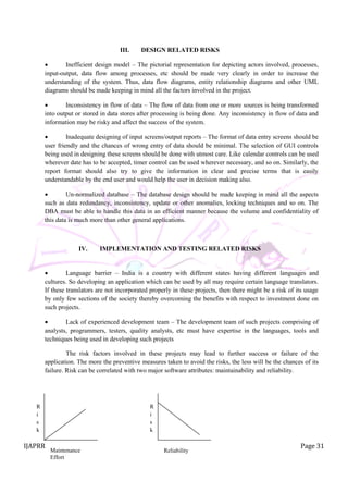 IJAPRR Page 31
III. DESIGN RELATED RISKS
 Inefficient design model – The pictorial representation for depicting actors involved, processes,
input-output, data flow among processes, etc should be made very clearly in order to increase the
understanding of the system. Thus, data flow diagrams, entity relationship diagrams and other UML
diagrams should be made keeping in mind all the factors involved in the project.
 Inconsistency in flow of data – The flow of data from one or more sources is being transformed
into output or stored in data stores after processing is being done. Any inconsistency in flow of data and
information may be risky and affect the success of the system.
 Inadequate designing of input screens/output reports – The format of data entry screens should be
user friendly and the chances of wrong entry of data should be minimal. The selection of GUI controls
being used in designing these screens should be done with utmost care. Like calendar controls can be used
wherever date has to be accepted, timer control can be used wherever necessary, and so on. Similarly, the
report format should also try to give the information in clear and precise terms that is easily
understandable by the end user and would help the user in decision making also.
 Un-normalized database – The database design should be made keeping in mind all the aspects
such as data redundancy, inconsistency, update or other anomalies, locking techniques and so on. The
DBA must be able to handle this data in an efficient manner because the volume and confidentiality of
this data is much more than other general applications.
IV. IMPLEMENTATION AND TESTING RELATED RISKS
 Language barrier – India is a country with different states having different languages and
cultures. So developing an application which can be used by all may require certain language translators.
If these translators are not incorporated properly in these projects, then there might be a risk of its usage
by only few sections of the society thereby overcoming the benefits with respect to investment done on
such projects.
 Lack of experienced development team – The development team of such projects comprising of
analysts, programmers, testers, quality analysts, etc must have expertise in the languages, tools and
techniques being used in developing such projects
The risk factors involved in these projects may lead to further success or failure of the
application. The more the preventive measures taken to avoid the risks, the less will be the chances of its
failure. Risk can be correlated with two major software attributes: maintainability and reliability.
Maintenance
Effort
R
i
s
k
Reliability
R
i
s
k
 