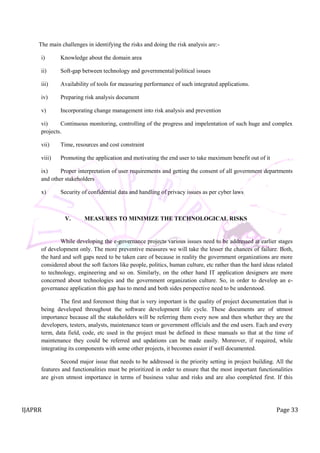 IJAPRR Page 33
The main challenges in identifying the risks and doing the risk analysis are:-
i) Knowledge about the domain area
ii) Soft-gap between technology and governmental/political issues
iii) Availability of tools for measuring performance of such integrated applications.
iv) Preparing risk analysis document
v) Incorporating change management into risk analysis and prevention
vi) Continuous monitoring, controlling of the progress and impelentation of such huge and complex
projects.
vii) Time, resources and cost constraint
viii) Promoting the application and motivating the end user to take maximum benefit out of it
ix) Proper interpretation of user requirements and getting the consent of all government departments
and other stakeholders
x) Security of confidential data and handling of privacy issues as per cyber laws
V. MEASURES TO MINIMIZE THE TECHNOLOGICAL RISKS
While developing the e-governance projects various issues need to be addressed at earlier stages
of development only. The more preventive measures we will take the lesser the chances of failure. Both,
the hard and soft gaps need to be taken care of because in reality the government organizations are more
considered about the soft factors like people, politics, human culture, etc rather than the hard ideas related
to technology, engineering and so on. Similarly, on the other hand IT application designers are more
concerned about technologies and the government organization culture. So, in order to develop an e-
governance application this gap has to mend and both sides perspective need to be understood.
The first and foremost thing that is very important is the quality of project documentation that is
being developed throughout the software development life cycle. These documents are of utmost
importance because all the stakeholders will be referring them every now and then whether they are the
developers, testers, analysts, maintenance team or government officials and the end users. Each and every
term, data field, code, etc used in the project must be defined in these manuals so that at the time of
maintenance they could be referred and updations can be made easily. Moreover, if required, while
integrating its components with some other projects, it becomes easier if well documented.
Second major issue that needs to be addressed is the priority setting in project building. All the
features and functionalities must be prioritized in order to ensure that the most important functionalities
are given utmost importance in terms of business value and risks and are also completed first. If this
 