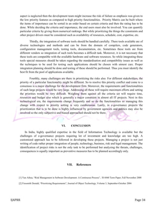 IJAPRR Page 34
aspect is neglected then the development team might increase the risk of failure as emphasis was given to
the low priority features as compared to high priority functionalities. Priority Matrix can be built where
the items of importance can be sorted in an order based on certain criteria and then the rating has to be
done. While deciding the criteria and importance, the end users must also be involved. You can quantify
particular criteria by giving them numerical rankings. But while prioritizing the things the constraints and
other project drivers must be considered such as availability of resources, schedule, cost, expertise, etc.
Thirdly, the integration of software tools should be handled carefully. There tools available are of
diverse technologies and methods and can be from the domain of compilers, code generators,
configuration management tools, testing tools, documentation, etc. Sometimes these tools are from
different vendors so integration of such tools becomes a difficult task. Moreover, it is not necessary that
these tools are compatible with the available hardware and software resources. So while integrating these
tools special measures should be taken regarding the standardisation and compatibility issues as well as
the techniques to be used for testing such applications should be chosen with utmost care. Proper
integration planning should be done and testing of these should be performed. Thus you must identify the
best fit from the pool of applications available.
Fourthly, many challenges are there in prioritizing the risks also. For different stakeholders, the
priority of a particular functionality might be different. So to resolve this priority conflict and come to a
consensus is a major challenge for the development firm. Moreover, the requirements and functionalities
of such large projects would be very large. Addressing all these will require maximum efforts and setting
the priorities would be very difficult. Weighing them against all the criteria set will require time,
resources and budget also which is generally a major constraint in almost all IT projects. Next in this
technological era, the requirements change frequently and so do the functionalities so managing this
change with respect to priority setting is very cumbersome. Lastly, in e-governance projects the
prioritization that is to be done is highly influenced by government agencies and politics may also be
involved so the only subjective and biased approached should not be there.
VI. CONCLUSION
In India, highly qualified expertise in the field of Information Technology is available but the
challenges of e-governance projects requiring lot of investment and knowledge are too high. A
customized approach has to be followed in developing these projects. Managing a project is not just
writing of code rather proper integration of people, technology, business, risk and legal management. The
identification of project risks is not the only task to be performed but analyzing the threats, challenges,
consequences is equally important as preventive measures has to be planned accordingly only.
VII. References
[1] Yan Aihua, “Risk Management in Software Development: A Continuous Process”, IS 6840 Term Paper, Fall November 2008
[2] Firesmith Donald, “Prioritizing Requirements”, Journal of Object Technology, Volume 3, September-October 2004
 
