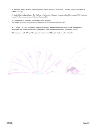IJAPRR Page 35
[3] Bannerman, Paul L. "Risk and risk management in software projects: A reassessment." Journal of Systems and Software 81.12
(2008): 2118-2133.
[4] Boudry Elke, Verdegem Pieter, “The Challenge of Technology: Alignment Dynamics in Local Governments”, The Electronic
Journal of e-Government, Volume 10, Issue 2, December 2012
[5] United Nations e-Government Survey 2008 [Online], Available:
http://unpan3.un.org/egovkb/portals/egovkb/Documents/un/2008-Survey/unpan028607.pdf
[6] Li, Jingyue, Odd Petter N. Slyngstad, and Maurizio Morisio. "A state-of-the-Practice Survey of Risk Management in
Development with Off-the-Shelf Software Componenets." IEEE Transactions on Software Engineering, 2008: 271
[7]Subrahmanyam G.V., “Project Management in e-Governance”, Manage India, Issue 6, November 2011
 