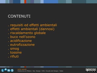 CONTENUTI
.
.
.
.
.
.
.
.
.

requisiti ed effetti ambientali
effetti ambientali (dannosi)
riscaldamento globale
buco nell’ozono
acidificazione
eutrofizzazione
smog
tossine
rifiuti

carlo vezzoli
Politecnico di Milano / dip. Design / DIS / Scuola del Design / Italia

 