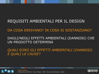 REQUISITI AMBIENTALI PER IL DESIGN
DA COSA DERIVANO? IN COSA SI SOSTANZIANO?
DAGLI/NEGLI EFFETTI AMBIENTALI (DANNOSI) CHE
UN PRODOTTO DETERMINA
QUALI SONO GLI EFFETTI AMBIENTALI (DANNOSI)
E QUALI LE CAUSE?

carlo vezzoli
Politecnico di Milano / dip. Design / DIS / Scuola del Design / Italia

 