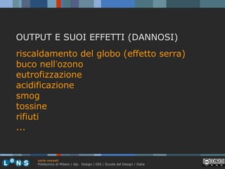 OUTPUT E SUOI EFFETTI (DANNOSI)
riscaldamento del globo (effetto serra)
buco nell’ozono
eutrofizzazione
acidificazione
smog
tossine
rifiuti
...

carlo vezzoli
Politecnico di Milano / dip. Design / DIS / Scuola del Design / Italia

 