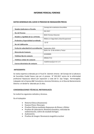 INFORME PERICIAL FORENSE
DATOS GENERALES DEL JUICIO O PROCESO DE INDAGACIÓN PREVIA
ANTECEDENTES
Se realiza experticia ordenada por el Fiscal Dr. Salomón Jimenez del Consejo de la Judicatura
de Sucumbíos Ciudad Nueva Loja por el proceso N° 032-2017 acerca de la enfermedad
profesional Hipoacusia laboral por exposición a ruido del Sr. Jipa Tangoy Hermenegildo;
trabajador de la Empresa B&F Consultoría y Servicios Petroleros; en el Área de Mantenimiento
Eléctrico en donde ha laborado por 21 años.
CONSIDERACIONES TÉCNICAS, METODOLOGÍA
Se realizó los siguientes métodos y técnicas.
En el trabajador
• Historia Clínica (Anamnesis)
• Examen Físico: Otoscopia
• Pruebas Clínicas mediante diapasones de Rinner y Weber
• Pruebas de Laboratorio: Biometría hemática, velocidad de
sedimentación, cultivo de exudado faríngeo.
• Audiometría
• Pruebas de Imagen: Resonancia magnética nuclear
Nombre Judicatura o Fiscalía
Consejo de la Judicatura Sucumbíos
No. de Proceso
032-2017
Nombre y Apellido de la o el Perito
Belén Fonseca Vásconez
Profesión y Especialidad acreditada
Médico en Seguridad y Salud Ocupacional
No. de Calificación
12-72
Fecha de caducidad de la acreditación Septiembre 2019
Dirección de Contacto
Quito: Av. 12 de octubre y Tarqui.
Teléfono fijo de contacto
023200005
Teléfono celular de contacto
0992617713
Correo electrónico de contacto
mabefonvas@gmail.com
 