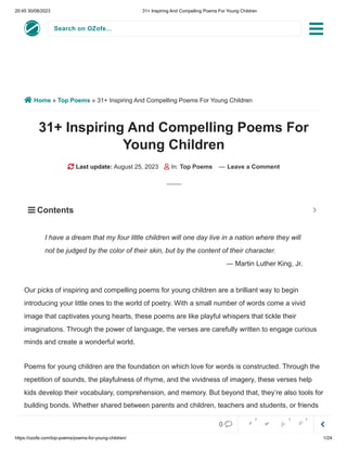 20:45 30/08/2023 31+ Inspiring And Compelling Poems For Young Children
https://ozofe.com/top-poems/poems-for-young-children/ 1/24
Search on OZofe...
 Home » Top Poems » 31+ Inspiring And Compelling Poems For Young Children
31+ Inspiring And Compelling Poems For
Young Children
 Last update: August 25, 2023  In: Top Poems — Leave a Comment
Our picks of inspiring and compelling poems for young children are a brilliant way to begin
introducing your little ones to the world of poetry. With a small number of words come a vivid
image that captivates young hearts, these poems are like playful whispers that tickle their
imaginations. Through the power of language, the verses are carefully written to engage curious
minds and create a wonderful world.
Poems for young children are the foundation on which love for words is constructed. Through the
repetition of sounds, the playfulness of rhyme, and the vividness of imagery, these verses help
kids develop their vocabulary, comprehension, and memory. But beyond that, they’re also tools for
building bonds. Whether shared between parents and children, teachers and students, or friends
at play, these poems create moments of togetherness and shared joy. They’re the starting point
I have a dream that my four little children will one day live in a nation where they will
not be judged by the color of their skin, but by the content of their character.
— Martin Luther King, Jr.
 Contents 


0     
0 0 0
 