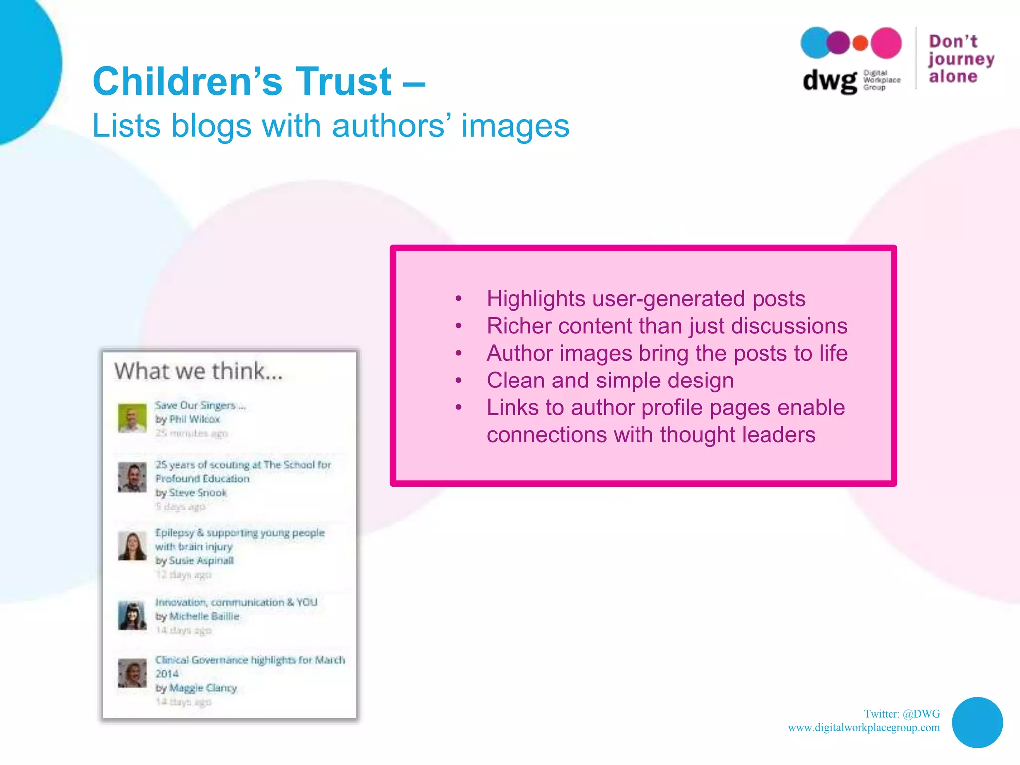 Twitter: @DWG
www.digitalworkplacegroup.com
Children’s Trust –
Lists blogs with authors’ images
• Highlights user-generated posts
• Richer content than just discussions
• Author images bring the posts to life
• Clean and simple design
• Links to author profile pages enable
connections with thought leaders
 