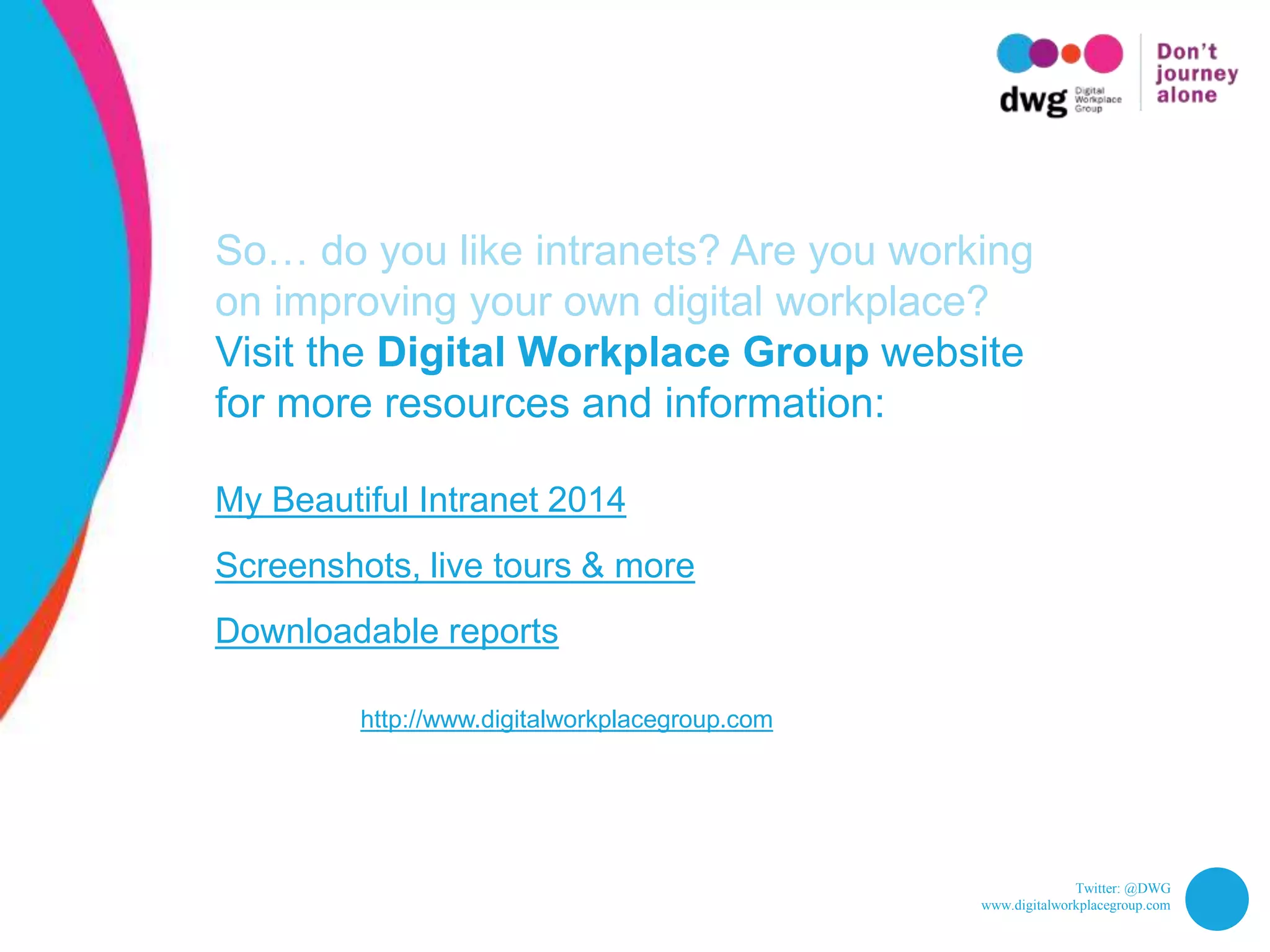 Twitter: @DWG
www.digitalworkplacegroup.com
So… do you like intranets? Are you working
on improving your own digital workplace?
Visit the Digital Workplace Group website
for more resources and information:
My Beautiful Intranet 2014
Screenshots, live tours & more
Downloadable reports
http://www.digitalworkplacegroup.com
 