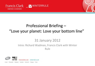 Professional Briefing –  “Love your planet: Love your bottom line” 31 January 2012 Intro: Richard Wadman, Francis Clark with Winter Rule 