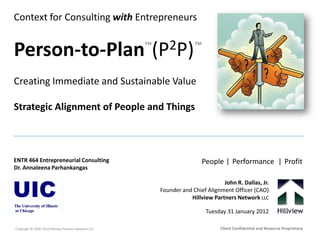 Context for Consulting with Entrepreneurs
Person-to-Plan (P2P)
Creating Immediate and Sustainable Value
Strategic Alignment of People and Things
Copyright © 2005-2012Hillview Partners Network LLC
ENTR 464 Entrepreneurial Consulting
Dr. Annaleena Parhankangas
John R. Dallas, Jr.
Founder and Chief Alignment Officer (CAO)
Hillview Partners Network LLC
Tuesday 31 January 2012
Client Confidential and Resource Proprietary
™™
People | Performance | Profit
 
