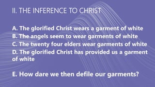II. THE INFERENCE TO CHRIST
A. The glorified Christ wears a garment of white
B. The angels seem to wear garments of white
C. The twenty four elders wear garments of white
D. The glorified Christ has provided us a garment
of white
E. How dare we then defile our garments?
 
