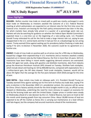 CapitalStars Financial Research Pvt., Ltd.,
SEBI Registration Number: INA000001647
MCX Daily Report 31ST
JULY 2019
1
News Highlights
BULLION - Bullion counter may trade on mixed path as gold was mostly unchanged in early
Asian trade on Wednesday as investors awaited the outcome of a U.S. Federal Reserve
meeting at which policymakers are expected to cut interest rates for the first time since the
financial crisis. Investors are bracing for the Fed's policy announcement due later in the day,
for which markets have already fully priced in a quarter of a percentage point rate cut.
Markets will also be watching for guidance on whether the Federal Open Market Committee's
expected move is a one-time cut or the beginning of a rate-cutting cycle. U.S. President
Donald Trump reiterated his call for the Fed to make a large interest rate cut, saying he was
disappointed in the U.S. central bank and that it had put him at a disadvantage by not acting
sooner. Trump warned China against waiting out his presidency before finalizing a trade deal,
saying if he wins re-election in November 2020, the outcome could be no agreement or a
harsher one.
ENERGY- Crude oil may trade on positive path as oil prices rose for a fifth day on Wednesday,
buoyed by a bigger than expected drop in U.S. inventories and as investors awaited a widely
expected cut in interest rates by the Federal Reserve, the first in more than 10 years. Still U.S.
inventories have been falling in recent weeks suggesting demand concerns are overstated.
Stocks fell again last week, along with gasoline and distillate inventories, data from industry
group the American Petroleum Institute (API) showed on Tuesday. Distillate fuels stockpiles,
which include diesel and heating oil, fell by 890,000 barrels, compared with expectations for a
1 million-barrel gain, the API data showed. Total crude stockpiles, however, would still be
about 3% higher than the average for the five years between 2014-2018 average for this time
of year.
BASE METAL - Base metals may trade on sideways path. U.S. President Donald Trump on
Tuesday warned China against waiting out his first term to finalise any trade deal, saying if he
wins re-election in the November 2020 U.S. presidential contest, the outcome will be worse
for China. China’s factory activity shrank for the third straight month in July, an official survey
showed on Wednesday, underlining the need for more stimulus to support an economy hit
hard by the bruising trade war with the United States. Copper prices in London were steady
on Wednesday ahead of a rate decision by the U.S. Federal Reserve, but were on track to fall
this month amid slowing growth from top consumer China. About 18,000 tonnes of lead are
expected to be off the market as Korea Zinc is carrying out maintenance at a lead refinery
until late August, but the company had secured inventories ahead of the maintenance.
 
