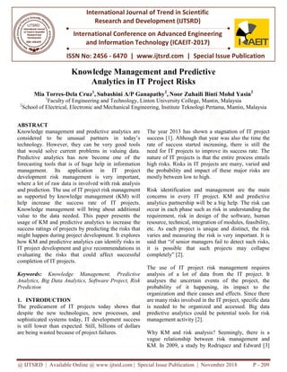 @ IJTSRD | Available Online @ www.ijtsrd.com | Special Issue Publication | November 2018
ISSN No: 2456
International Journal of Trend in Scientific
Research and
International Conference on Advanced Engineering
and Information Technology (ICAEIT
Knowledge Managem
Analytics in
Mia Torres-Dela Cruz1
, Subashini A/P Ganapathy
1
Faculty of Engineering and Technology, Linton University College, Mantin, Malaysia
2
School of Electrical, Electronic and Mechanical Engineering, Institute Teknologi Pertama, Mantin, Malaysia
ABSTRACT
Knowledge management and predictive analytics are
considered to be unusual partners in today’s
technology. However, they can be very good tools
that would solve current problems in valuing data.
Predictive analytics has now become one of the
forecasting tools that is of huge help in information
management. Its application in IT project
development risk management is very important,
where a lot of raw data is involved with risk analysis
and prediction. The use of IT project risk management
as supported by knowledge management (KM) will
help increase the success rate of IT projects.
Knowledge management will bring about additional
value to the data needed. This paper presents the
usage of KM and predictive analytics to in
success ratings of projects by predicting the risks that
might happen during project development. It explores
how KM and predictive analytics can identify risks in
IT project development and give recommendations in
evaluating the risks that could affect successful
completion of IT projects.
Keywords: Knowledge Management, Predictive
Analytics, Big Data Analytics, Software Project, Risk
Prediction
1. INTRODUCTION
The predicament of IT projects today shows that
despite the new technologies, new processes, and
sophisticated systems today, IT development success
is still lower than expected. Still, billions of dollars
are being wasted because of project failures.
@ IJTSRD | Available Online @ www.ijtsrd.com | Special Issue Publication | November 2018
ISSN No: 2456 - 6470 | www.ijtsrd.com | Special Issue Publication
International Journal of Trend in Scientific
Research and Development (IJTSRD)
International Conference on Advanced Engineering
and Information Technology (ICAEIT-2017)
Knowledge Management and Predictive
Analytics in IT Project Risks
Subashini A/P Ganapathy2
, Noor Zuhaili Binti Mohd Yasin
Faculty of Engineering and Technology, Linton University College, Mantin, Malaysia
School of Electrical, Electronic and Mechanical Engineering, Institute Teknologi Pertama, Mantin, Malaysia
Knowledge management and predictive analytics are
considered to be unusual partners in today’s
technology. However, they can be very good tools
that would solve current problems in valuing data.
as now become one of the
forecasting tools that is of huge help in information
management. Its application in IT project
development risk management is very important,
where a lot of raw data is involved with risk analysis
ject risk management
as supported by knowledge management (KM) will
help increase the success rate of IT projects.
Knowledge management will bring about additional
value to the data needed. This paper presents the
usage of KM and predictive analytics to increase the
success ratings of projects by predicting the risks that
might happen during project development. It explores
how KM and predictive analytics can identify risks in
IT project development and give recommendations in
d affect successful
Knowledge Management, Predictive
Analytics, Big Data Analytics, Software Project, Risk
The predicament of IT projects today shows that
processes, and
sophisticated systems today, IT development success
is still lower than expected. Still, billions of dollars
are being wasted because of project failures.
The year 2013 has shown a stagnation of IT project
success [1]. Although that year w
rate of success started increasing, there is still the
need for IT projects to improve its success rate. The
nature of IT projects is that the entire process entails
high risks. Risks in IT projects are many, varied and
the probability and impact of these major risks are
mostly between low to high.
Risk identification and management are the main
concerns in every IT project.
analytics partnership will be a big help.
occur in each phase such as risk in
requirement, risk in design of the software, human
resource, technical, integration of modules, feasibility,
etc. As each project is unique and distinct, the risk
varies and measuring the risk is very important. It is
said that “if senior managers fail to detect such risks,
it is possible that such projects may collapse
completely” [2].
The use of IT project risk management requires
analysis of a lot of data from
analyses the uncertain events of the project, the
probability of it happening, its impact to the
organization and their causes and effects. Since there
are many risks involved in the IT project, specific data
is needed to be organized and accessed. Big data
predictive analytics could be potential tools for risk
management activity [2].
Why KM and risk analysis? Seemingly, there is a
vague relationship between
KM. In 2009, a study by Rodriquez and Edward [3]
@ IJTSRD | Available Online @ www.ijtsrd.com | Special Issue Publication | November 2018 P - 209
Special Issue Publication
International Conference on Advanced Engineering
ent and Predictive
Zuhaili Binti Mohd Yasin2
Faculty of Engineering and Technology, Linton University College, Mantin, Malaysia
School of Electrical, Electronic and Mechanical Engineering, Institute Teknologi Pertama, Mantin, Malaysia
stagnation of IT project
success [1]. Although that year was also the time the
rate of success started increasing, there is still the
need for IT projects to improve its success rate. The
nature of IT projects is that the entire process entails
high risks. Risks in IT projects are many, varied and
and impact of these major risks are
Risk identification and management are the main
project. KM and predictive
analytics partnership will be a big help. The risk can
occur in each phase such as risk in understanding the
requirement, risk in design of the software, human
resource, technical, integration of modules, feasibility,
etc. As each project is unique and distinct, the risk
varies and measuring the risk is very important. It is
managers fail to detect such risks,
it is possible that such projects may collapse
The use of IT project risk management requires
from the IT project. It
analyses the uncertain events of the project, the
lity of it happening, its impact to the
organization and their causes and effects. Since there
are many risks involved in the IT project, specific data
is needed to be organized and accessed. Big data
predictive analytics could be potential tools for risk
Why KM and risk analysis? Seemingly, there is a
risk management and
KM. In 2009, a study by Rodriquez and Edward [3]
 