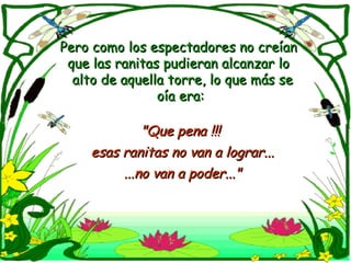Pero como los espectadores no creían que las ranitas pudieran alcanzar lo  alto de aquella torre, lo que más se oía era: "Que pena !!!  esas ranitas no van a lograr... ...no van a poder..." 