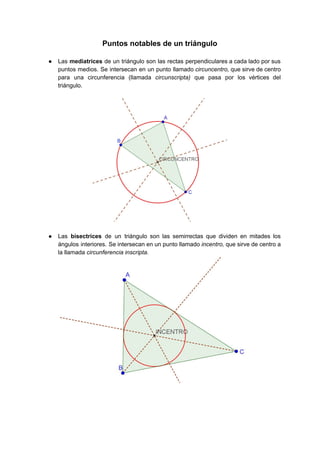 Puntos notables de un triángulo 
 
● Las ​mediatrices ​de un triángulo son las rectas perpendiculares a cada lado por sus                           
puntos medios. Se intersecan en un punto llamado ​circuncentro, ​que sirve de centro                         
para una circunferencia (llamada ​circunscripta) que pasa por los vértices del                     
triángulo. 
 
 
 
● Las ​bisectrices ​de un triángulo son las semirrectas que dividen en mitades los                         
ángulos interiores. Se intersecan en un punto llamado ​incentro, ​que sirve de centro a                           
la llamada ​circunferencia inscripta. 
 
 
 
   
 