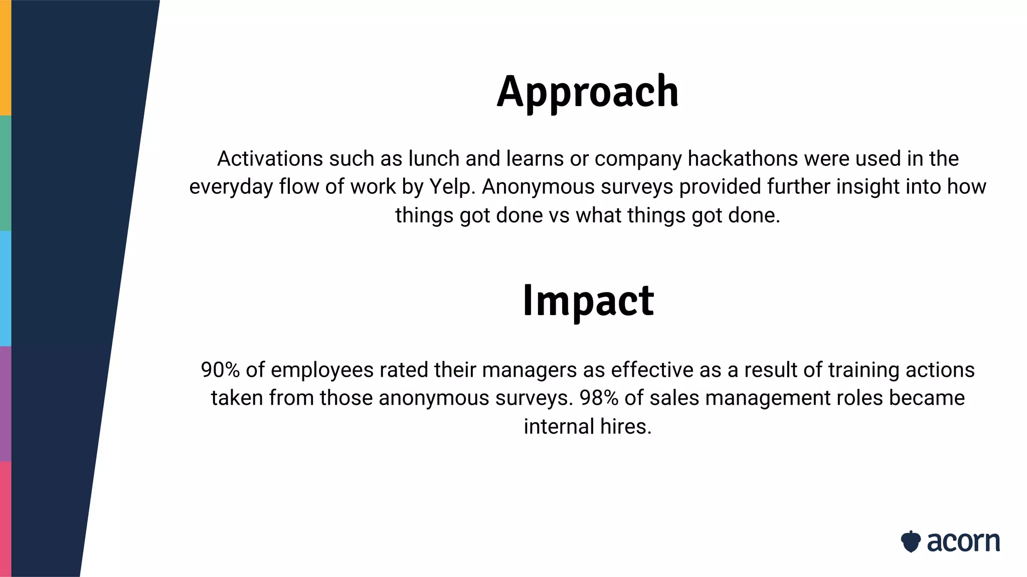 Approach
Activations such as lunch and learns or company hackathons were used in the
everyday flow of work by Yelp. Anonymous surveys provided further insight into how
things got done vs what things got done.
Impact
90% of employees rated their managers as effective as a result of training actions
taken from those anonymous surveys. 98% of sales management roles became
internal hires.
 