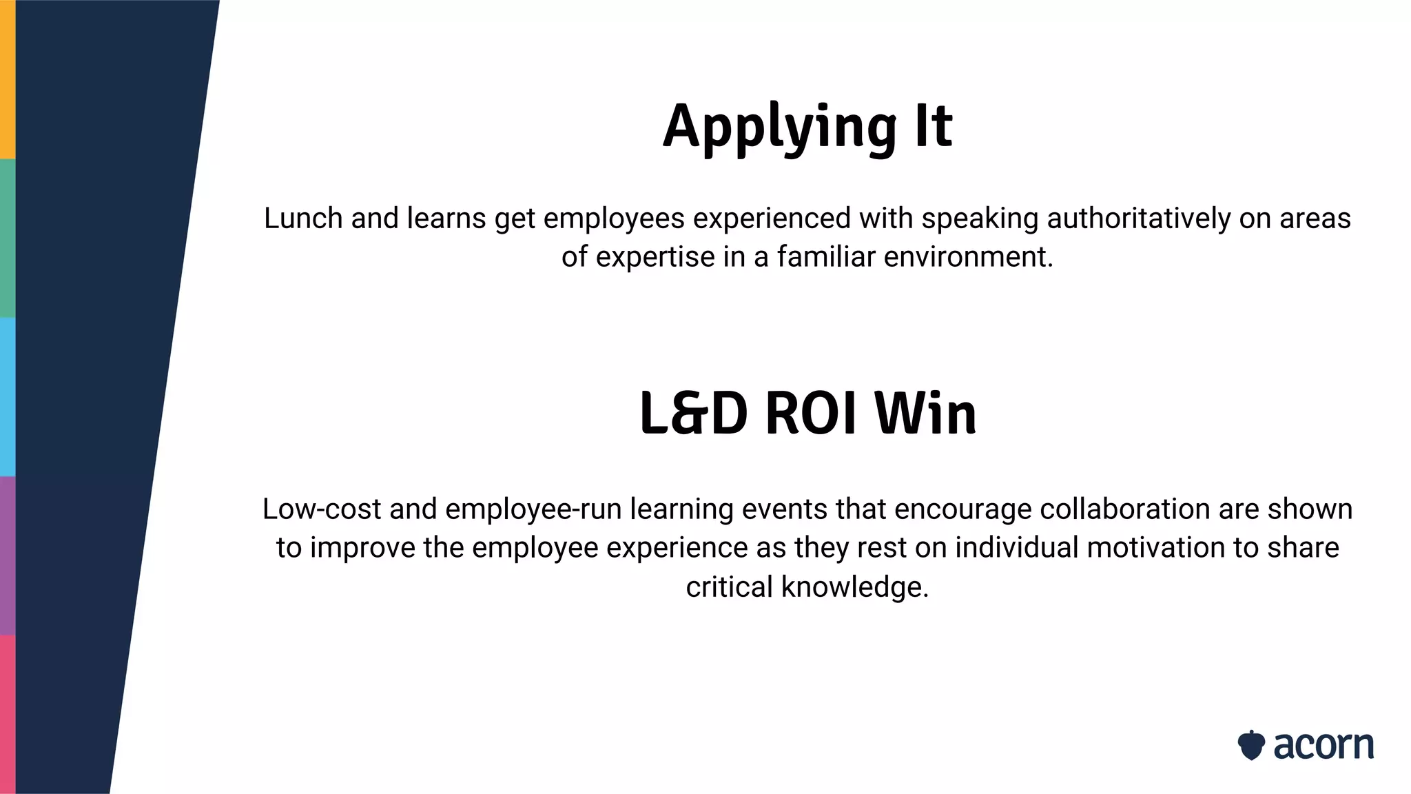 Applying It
Lunch and learns get employees experienced with speaking authoritatively on areas
of expertise in a familiar environment.
L&D ROI Win
Low-cost and employee-run learning events that encourage collaboration are shown
to improve the employee experience as they rest on individual motivation to share
critical knowledge.
 