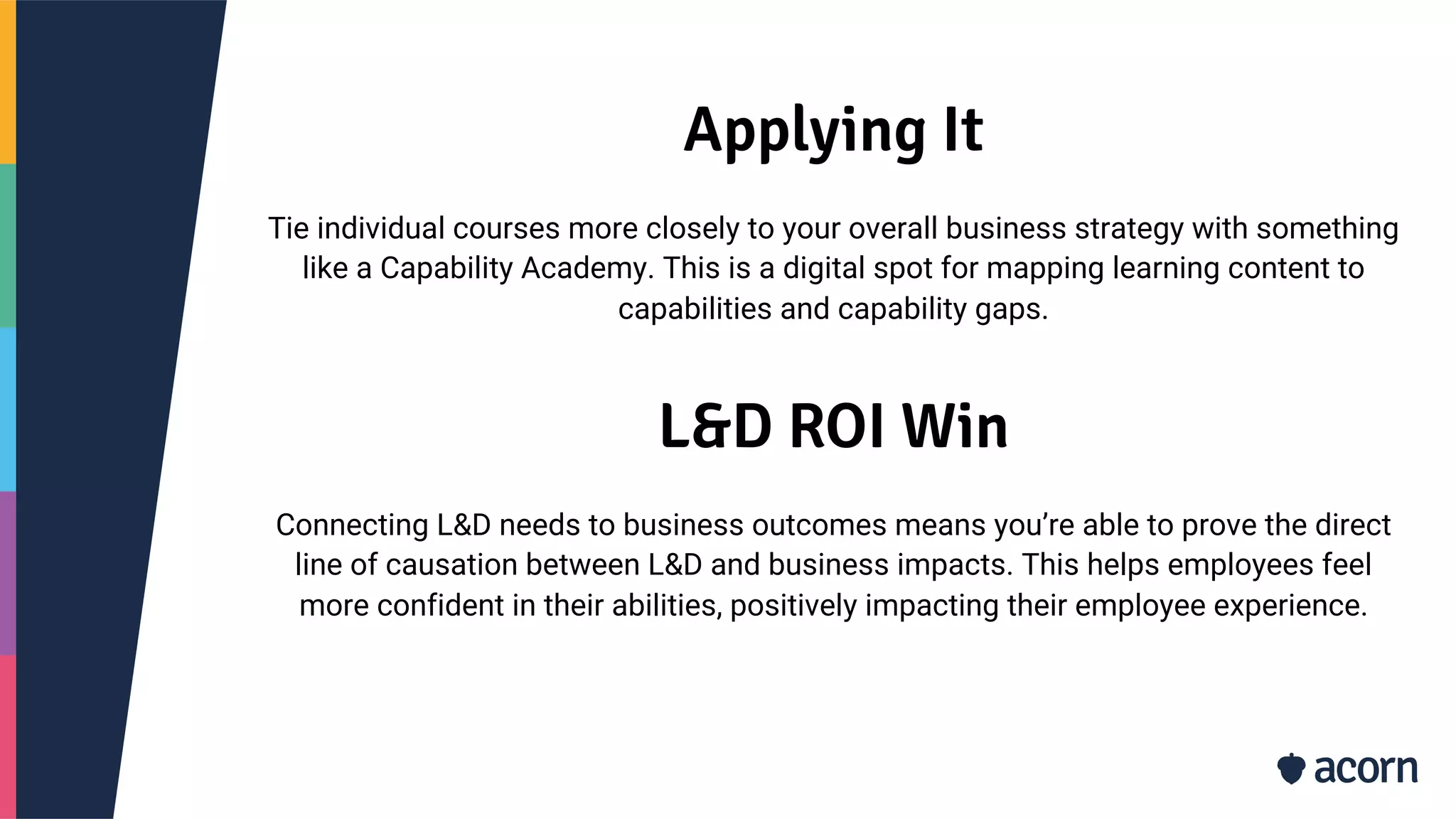 Applying It
Tie individual courses more closely to your overall business strategy with something
like a Capability Academy. This is a digital spot for mapping learning content to
capabilities and capability gaps.
L&D ROI Win
Connecting L&D needs to business outcomes means you’re able to prove the direct
line of causation between L&D and business impacts. This helps employees feel
more confident in their abilities, positively impacting their employee experience.
 