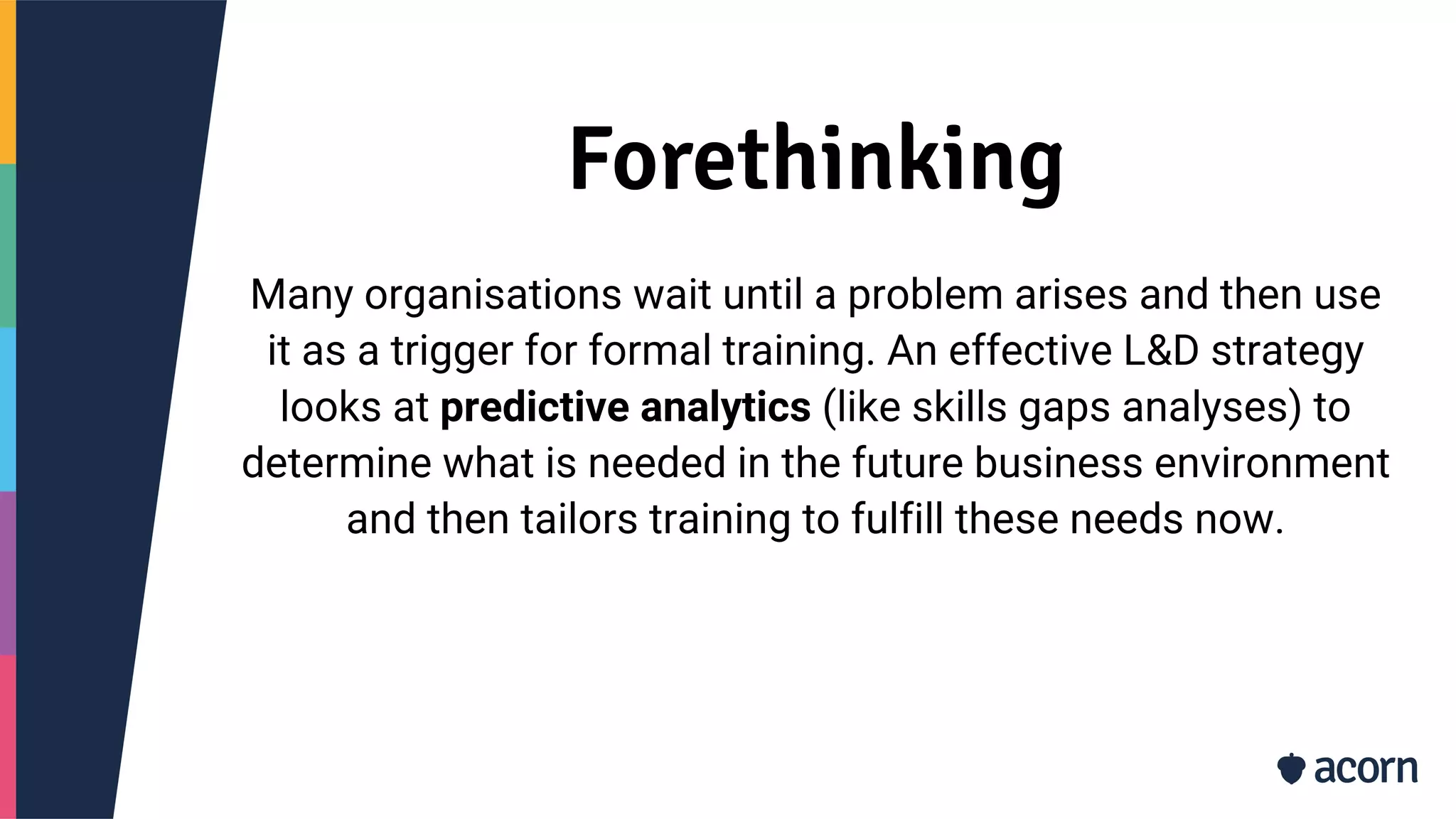 Forethinking
Many organisations wait until a problem arises and then use
it as a trigger for formal training. An effective L&D strategy
looks at predictive analytics (like skills gaps analyses) to
determine what is needed in the future business environment
and then tailors training to fulfill these needs now.
 