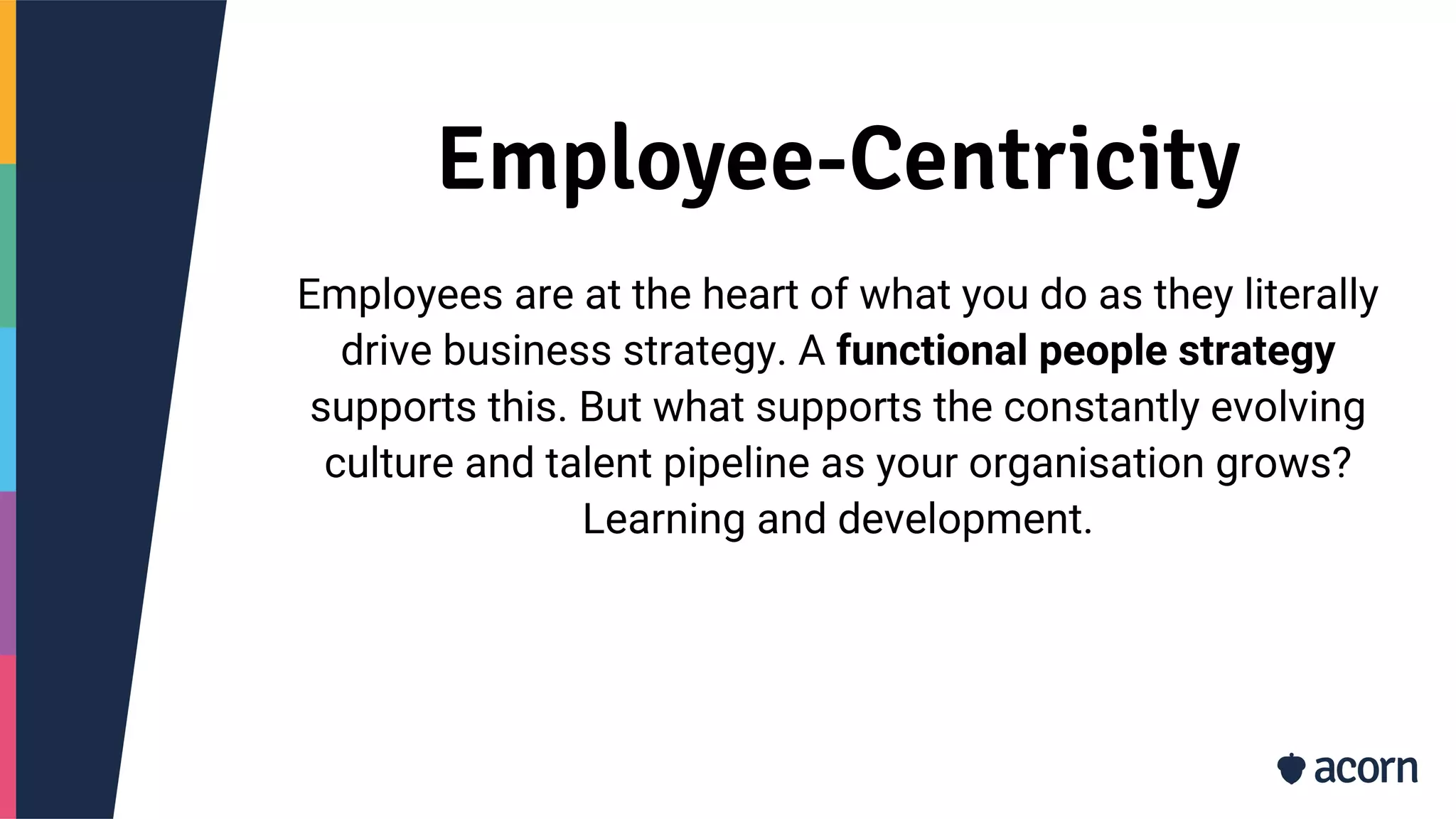 Employee-Centricity
Employees are at the heart of what you do as they literally
drive business strategy. A functional people strategy
supports this. But what supports the constantly evolving
culture and talent pipeline as your organisation grows?
Learning and development.
 