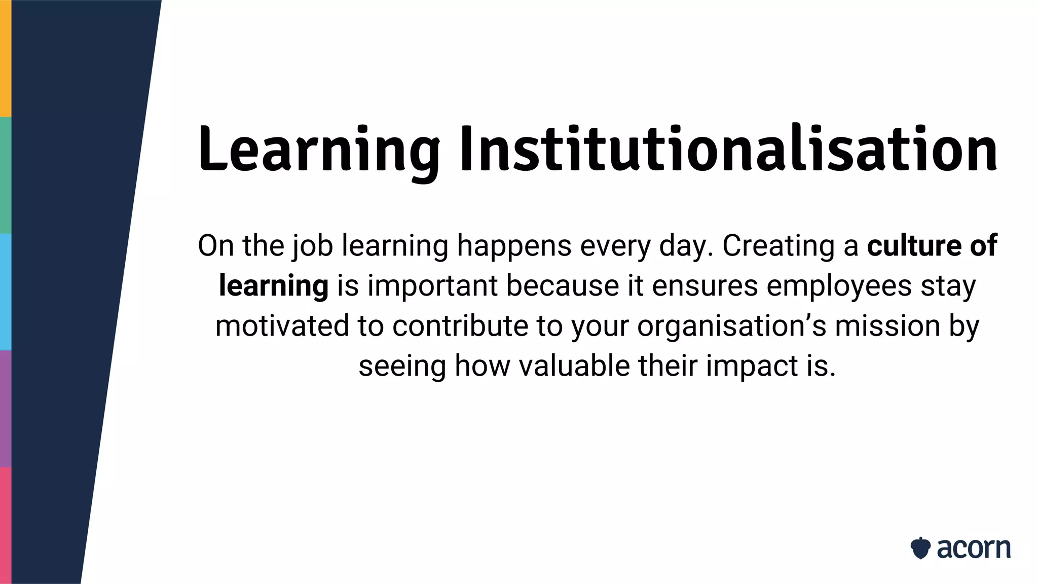 Learning Institutionalisation
On the job learning happens every day. Creating a culture of
learning is important because it ensures employees stay
motivated to contribute to your organisation’s mission by
seeing how valuable their impact is.
 