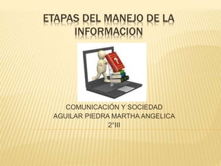 ETAPAS DEL MANEJO DE LA
INFORMACION
COMUNICACIÓN Y SOCIEDAD
AGUILAR PIEDRA MARTHA ANGELICA
2°III
 