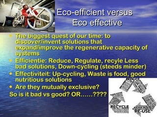 Eco-efficient versusEco-efficient versus
Eco effectiveEco effective
• The biggest quest of our time: toThe biggest quest of our time: to
discover/invent solutions thatdiscover/invent solutions that
expand/improve the regenerative capacity ofexpand/improve the regenerative capacity of
systemssystems
• Efficientie: Reduce, Regulate, recyle LessEfficientie: Reduce, Regulate, recyle Less
bad solutions, Down-cycling (steeds minder)bad solutions, Down-cycling (steeds minder)
• Effectiviteit: Up-cycling, Waste is food, goodEffectiviteit: Up-cycling, Waste is food, good
nutritious solutionsnutritious solutions
• Are they mutually exclusive?Are they mutually exclusive?
So is it bad vs good? OR……????So is it bad vs good? OR……????
 