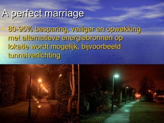 A perfect marriageA perfect marriage
• 80-95% besparing, veiliger en opwekking80-95% besparing, veiliger en opwekking
met alternatieve energiebronnen opmet alternatieve energiebronnen op
lokatie wordt mogelijk, bijvoorbeeldlokatie wordt mogelijk, bijvoorbeeld
tunnelverlichtingtunnelverlichting
 