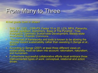From Many to ThreeFrom Many to Three
Al het goede komt in drieen!Al het goede komt in drieen!
• TNS, EF, C2C, , CSR-P3, Factor 10 or 20, LCA, MFA, Panarchy,TNS, EF, C2C, , CSR-P3, Factor 10 or 20, LCA, MFA, Panarchy,
natural capitalism, biomimicry, Base of The Pyramid , Triasnatural capitalism, biomimicry, Base of The Pyramid , Trias
Energetica, Optimistic Sustainable Development, Steady-stateEnergetica, Optimistic Sustainable Development, Steady-state
economies, Chaordic Commons…..economies, Chaordic Commons…..
• ““The myriad of frameworks and tools is known to be slowing theThe myriad of frameworks and tools is known to be slowing the
process toward sustainability rather than assisting it (Senge et al.,process toward sustainability rather than assisting it (Senge et al.,
2007).”2007).”
• According to Senge (2007) at least three different views onAccording to Senge (2007) at least three different views on
sustainability must be taken into account: rationalism, naturalism,sustainability must be taken into account: rationalism, naturalism,
and humanism.and humanism.
• Furthermore successful collaborative efforts must embrace threeFurthermore successful collaborative efforts must embrace three
interconnected types of work: conceptual, relational and actioninterconnected types of work: conceptual, relational and action
driven.driven.
 