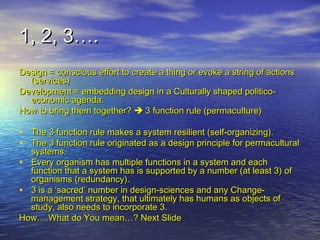 1, 2, 3….1, 2, 3….
Design = conscious effort to create a thing or evoke a string of actionsDesign = conscious effort to create a thing or evoke a string of actions
(services)(services)
Development = embedding design in a Culturally shaped politico-Development = embedding design in a Culturally shaped politico-
economic agenda.economic agenda.
How to bring them together?How to bring them together?  3 function rule (permaculture)3 function rule (permaculture)
• The 3 function rule makes a system resilient (self-organizing).The 3 function rule makes a system resilient (self-organizing).
• The 3 function rule originated as a design principle for permaculturalThe 3 function rule originated as a design principle for permacultural
systems.systems.
• Every organism has multiple functions in a system and eachEvery organism has multiple functions in a system and each
function that a system has is supported by a number (at least 3) offunction that a system has is supported by a number (at least 3) of
organisms (redundancy).organisms (redundancy).
• 3 is a ‘sacred’ number in design-sciences and any Change-3 is a ‘sacred’ number in design-sciences and any Change-
management strategy, that ultimately has humans as objects ofmanagement strategy, that ultimately has humans as objects of
study, also needs to incorporate 3.study, also needs to incorporate 3.
How….What do You mean…? Next SlideHow….What do You mean…? Next Slide
 