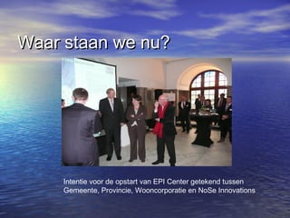 Waar staan we nu?Waar staan we nu?
Intentie voor de opstart van EPI Center getekend tussen
Gemeente, Provincie, Wooncorporatie en NoSe Innovations
 
