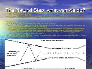 The Natural Step: what can we do?The Natural Step: what can we do?This rigorous Framework gives organisations the tools to perform a gap analysis using the lens of sustainability, andThis rigorous Framework gives organisations the tools to perform a gap analysis using the lens of sustainability, and
then work toward closing the gap.then work toward closing the gap.
A change-management approach that is value-driven and selects intervention methods that help organizations andA change-management approach that is value-driven and selects intervention methods that help organizations and
networks (of organizations) to move toward more sustainable ways of operating.networks (of organizations) to move toward more sustainable ways of operating.
Principles:Principles:
Nothing Disappears:Nothing Disappears: All mass and energy in the universe is conserved.All mass and energy in the universe is conserved.
Everything Spreads:Everything Spreads: Energy and matter tend to spread spontaneously; everything has a tendency to disperse (theEnergy and matter tend to spread spontaneously; everything has a tendency to disperse (the
Second Law of Thermodynamics, or the Law of Entropy).Second Law of Thermodynamics, or the Law of Entropy).
There is Value in Structure:There is Value in Structure: We determine material quality by the concentration and structure of the matter thatWe determine material quality by the concentration and structure of the matter that
makes up a material. For example, food and petrol are valuable because they have a high concentration andmakes up a material. For example, food and petrol are valuable because they have a high concentration and
structure. What we consume is the ability of energy to perform work. We never consume energy or matterstructure. What we consume is the ability of energy to perform work. We never consume energy or matter
because it is neither created nor destroyed. (see 1)because it is neither created nor destroyed. (see 1)
Photosynthesis Pays the Bills:Photosynthesis Pays the Bills: Net increases in material quality on Earth are generated almost entirely by the sun-Net increases in material quality on Earth are generated almost entirely by the sun-
driven process of photosynthesis.driven process of photosynthesis.
 
