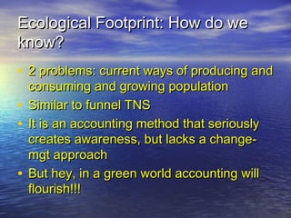 Ecological Footprint: How do weEcological Footprint: How do we
know?know?
• 2 problems: current ways of producing and2 problems: current ways of producing and
consuming and growing populationconsuming and growing population
• Similar to funnel TNSSimilar to funnel TNS
• It is an accounting method that seriouslyIt is an accounting method that seriously
creates awareness, but lacks a change-creates awareness, but lacks a change-
mgt approachmgt approach
• But hey, in a green world accounting willBut hey, in a green world accounting will
flourish!!!flourish!!!
 