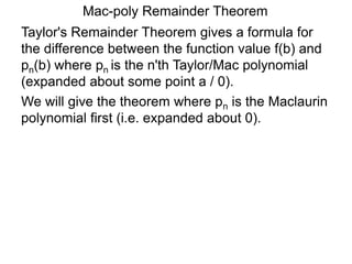 Mac-poly Remainder Theorem
Taylor's Remainder Theorem gives a formula for
the difference between the function value f(b) and
pn(b) where pn is the n'th Taylor/Mac polynomial
(expanded about some point a / 0).
We will give the theorem where pn is the Maclaurin
polynomial first (i.e. expanded about 0).
 