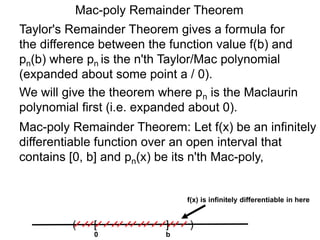 Mac-poly Remainder Theorem
Taylor's Remainder Theorem gives a formula for
the difference between the function value f(b) and
pn(b) where pn is the n'th Taylor/Mac polynomial
(expanded about some point a / 0).
We will give the theorem where pn is the Maclaurin
polynomial first (i.e. expanded about 0).
0
( )[ ]
b
f(x) is infinitely differentiable in here
Mac-poly Remainder Theorem: Let f(x) be an infinitely
differentiable function over an open interval that
contains [0, b] and pn(x) be its n'th Mac-poly,
 